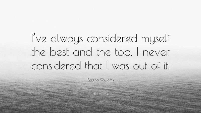 Serena Williams Quote: “I’ve always considered myself the best and the top. I never considered that I was out of it.”