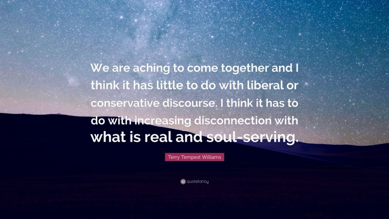 Terry Tempest Williams Quote: “We are aching to come together and I think it has little to do with liberal or conservative discourse. I think it has to do with increasing disconnection with what is real and soul-serving.”