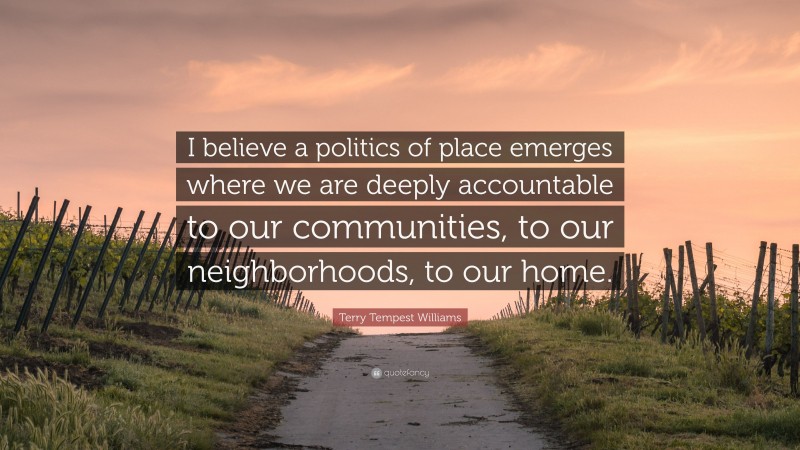 Terry Tempest Williams Quote: “I believe a politics of place emerges where we are deeply accountable to our communities, to our neighborhoods, to our home.”