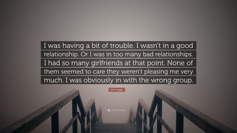 Mick Jagger Quote: “I was having a bit of trouble. I wasn’t in a good relationship. Or I was in too many bad relationships. I had so many girlfriends at that point. None of them seemed to care they weren’t pleasing me very much. I was obviously in with the wrong group.”