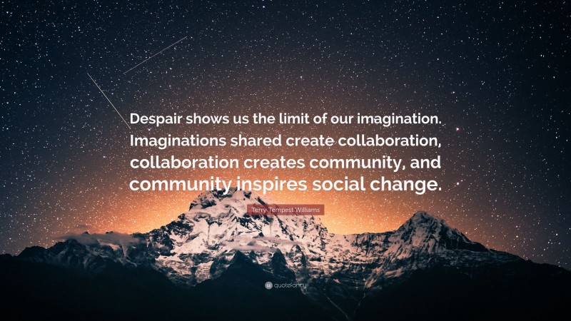 Terry Tempest Williams Quote: “Despair shows us the limit of our imagination. Imaginations shared create collaboration, collaboration creates community, and community inspires social change.”