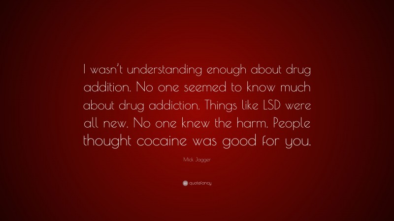 Mick Jagger Quote: “I wasn’t understanding enough about drug addition. No one seemed to know much about drug addiction. Things like LSD were all new. No one knew the harm. People thought cocaine was good for you.”