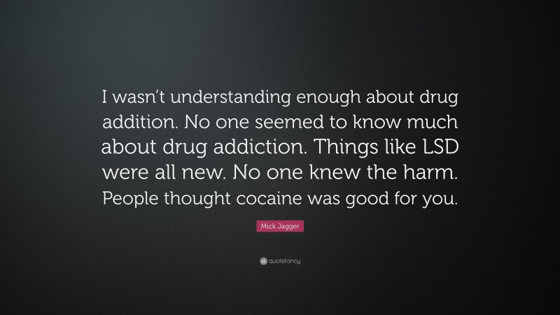 Mick Jagger Quote: “I wasn’t understanding enough about drug addition. No one seemed to know much about drug addiction. Things like LSD were all new. No one knew the harm. People thought cocaine was good for you.”
