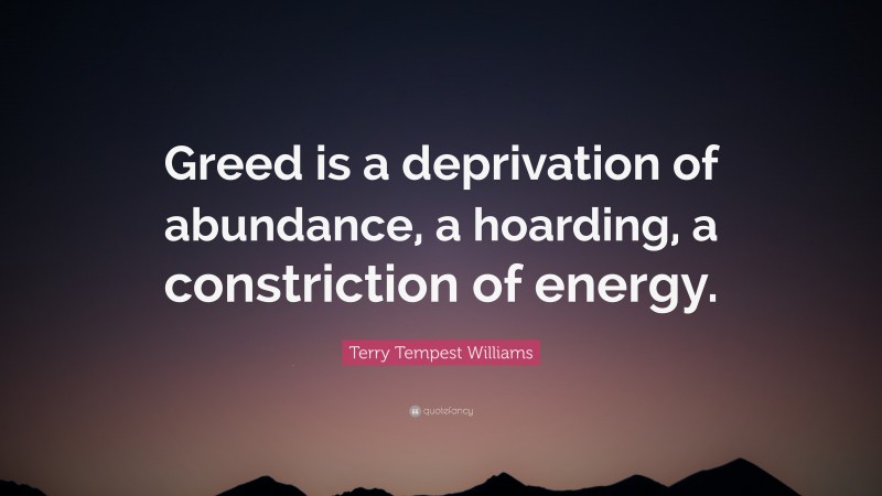 Terry Tempest Williams Quote: “Greed is a deprivation of abundance, a hoarding, a constriction of energy.”