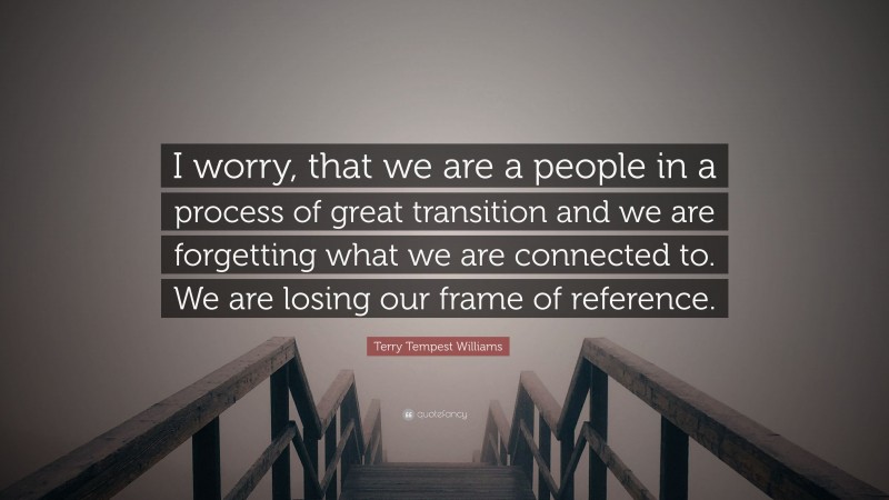 Terry Tempest Williams Quote: “I worry, that we are a people in a process of great transition and we are forgetting what we are connected to. We are losing our frame of reference.”
