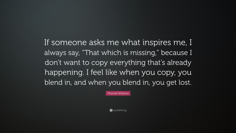 Pharrell Williams Quote: “If someone asks me what inspires me, I always say, “That which is missing,” because I don’t want to copy everything that’s already happening. I feel like when you copy, you blend in, and when you blend in, you get lost.”