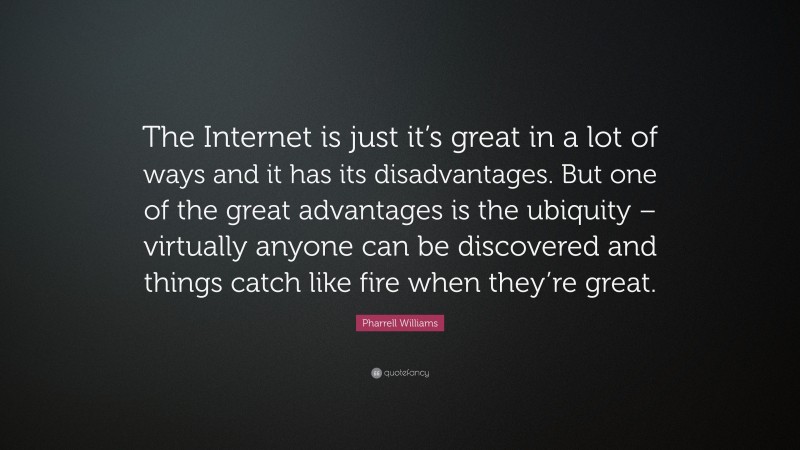 Pharrell Williams Quote: “The Internet is just it’s great in a lot of ways and it has its disadvantages. But one of the great advantages is the ubiquity – virtually anyone can be discovered and things catch like fire when they’re great.”