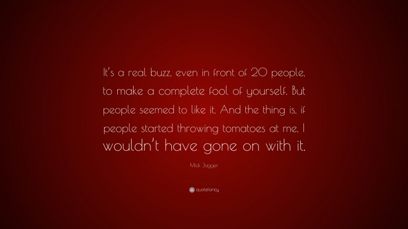 Mick Jagger Quote: “It’s a real buzz, even in front of 20 people, to make a complete fool of yourself. But people seemed to like it. And the thing is, if people started throwing tomatoes at me, I wouldn’t have gone on with it.”