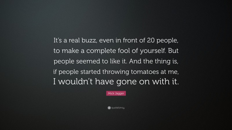 Mick Jagger Quote: “It’s a real buzz, even in front of 20 people, to make a complete fool of yourself. But people seemed to like it. And the thing is, if people started throwing tomatoes at me, I wouldn’t have gone on with it.”