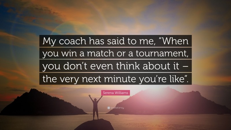 Serena Williams Quote: “My coach has said to me, “When you win a match or a tournament, you don’t even think about it – the very next minute you’re like”.”