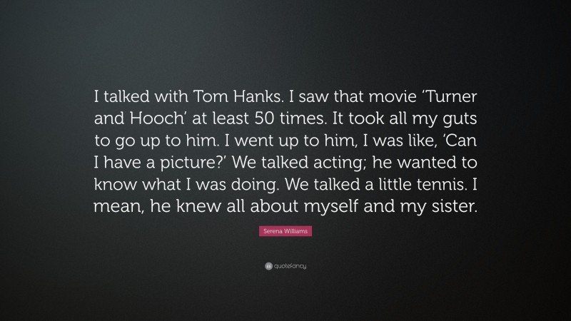 Serena Williams Quote: “I talked with Tom Hanks. I saw that movie ‘Turner and Hooch’ at least 50 times. It took all my guts to go up to him. I went up to him, I was like, ‘Can I have a picture?’ We talked acting; he wanted to know what I was doing. We talked a little tennis. I mean, he knew all about myself and my sister.”