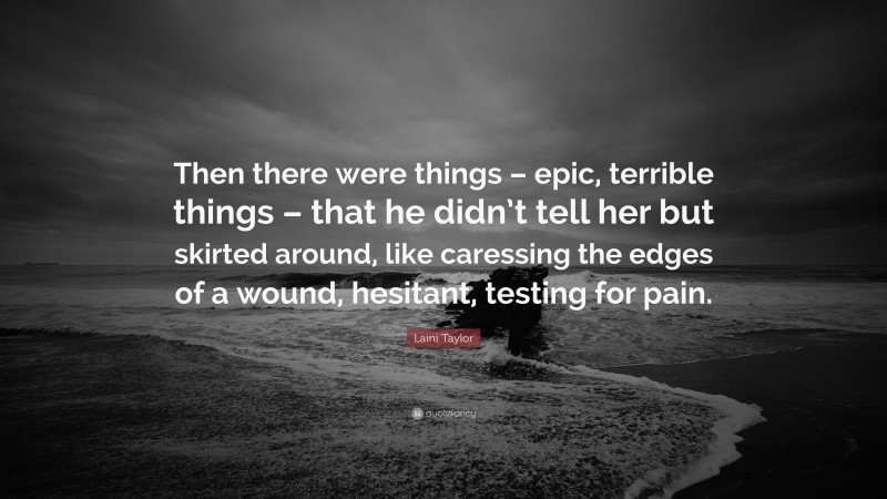 Laini Taylor Quote: “Then there were things – epic, terrible things – that he didn’t tell her but skirted around, like caressing the edges of a wound, hesitant, testing for pain.”