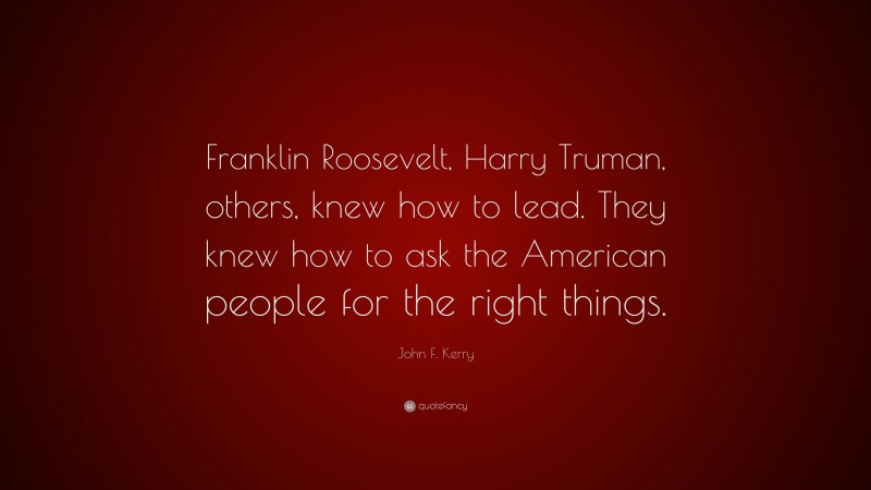 John F. Kerry Quote: “Franklin Roosevelt, Harry Truman, others, knew how to lead. They knew how to ask the American people for the right things.”