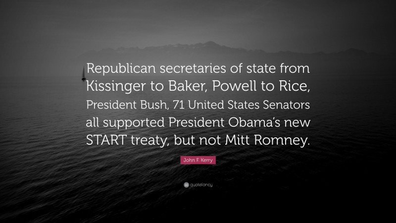 John F. Kerry Quote: “Republican secretaries of state from Kissinger to Baker, Powell to Rice, President Bush, 71 United States Senators all supported President Obama’s new START treaty, but not Mitt Romney.”