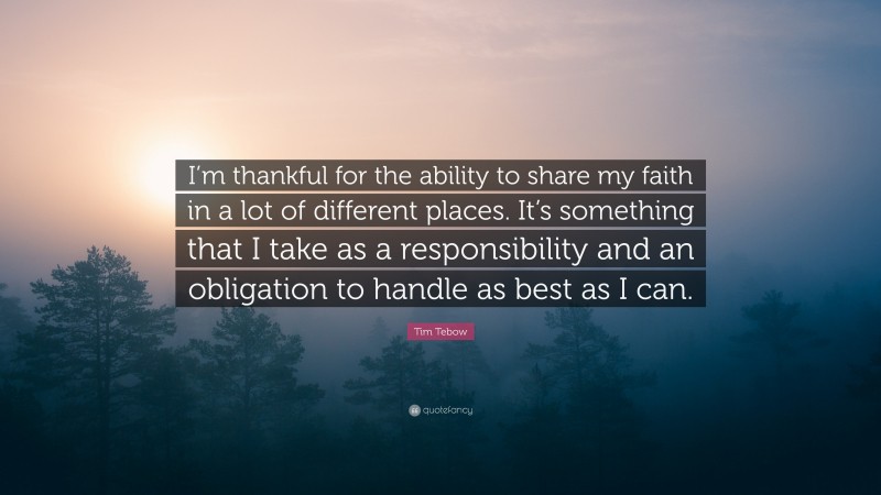 Tim Tebow Quote: “I’m thankful for the ability to share my faith in a lot of different places. It’s something that I take as a responsibility and an obligation to handle as best as I can.”
