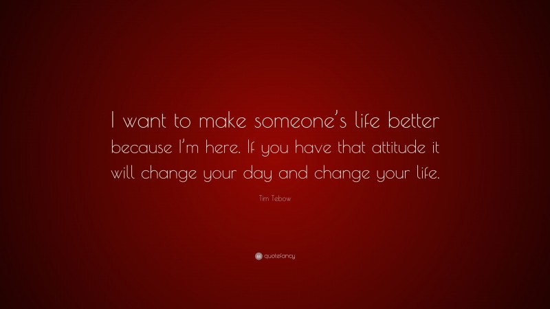 Tim Tebow Quote: “I want to make someone’s life better because I’m here. If you have that attitude it will change your day and change your life.”