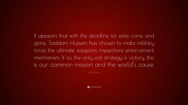 John F. Kerry Quote: “It appears that with the deadline for exile come and gone, Saddam Hussein has chosen to make military force the ultimate weapons inspections enforcement mechanism. If so, the only exit strategy is victory, this is our common mission and the world’s cause.”