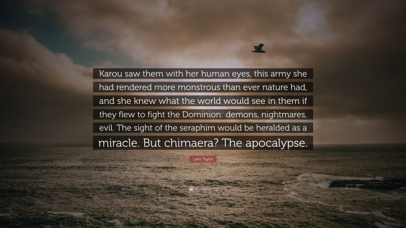 Laini Taylor Quote: “Karou saw them with her human eyes, this army she had rendered more monstrous than ever nature had, and she knew what the world would see in them if they flew to fight the Dominion: demons, nightmares, evil. The sight of the seraphim would be heralded as a miracle. But chimaera? The apocalypse.”