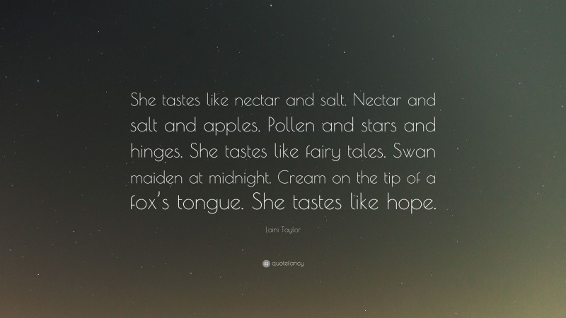 Laini Taylor Quote: “She tastes like nectar and salt. Nectar and salt and apples. Pollen and stars and hinges. She tastes like fairy tales. Swan maiden at midnight. Cream on the tip of a fox’s tongue. She tastes like hope.”