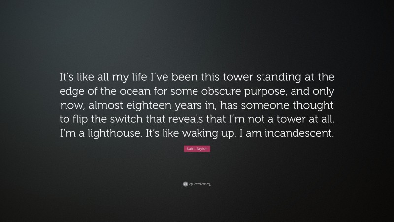 Laini Taylor Quote: “It’s like all my life I’ve been this tower standing at the edge of the ocean for some obscure purpose, and only now, almost eighteen years in, has someone thought to flip the switch that reveals that I’m not a tower at all. I’m a lighthouse. It’s like waking up. I am incandescent.”