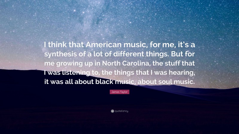 James Taylor Quote: “I think that American music, for me, it’s a synthesis of a lot of different things. But for me growing up in North Carolina, the stuff that I was listening to, the things that I was hearing, it was all about black music, about soul music.”