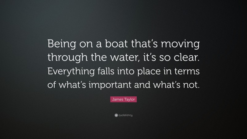 James Taylor Quote: “Being on a boat that’s moving through the water, it’s so clear. Everything falls into place in terms of what’s important and what’s not.”
