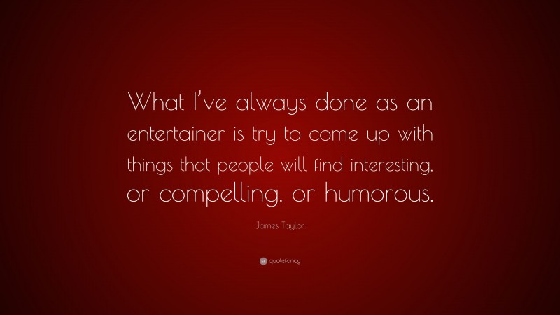 James Taylor Quote: “What I’ve always done as an entertainer is try to come up with things that people will find interesting, or compelling, or humorous.”