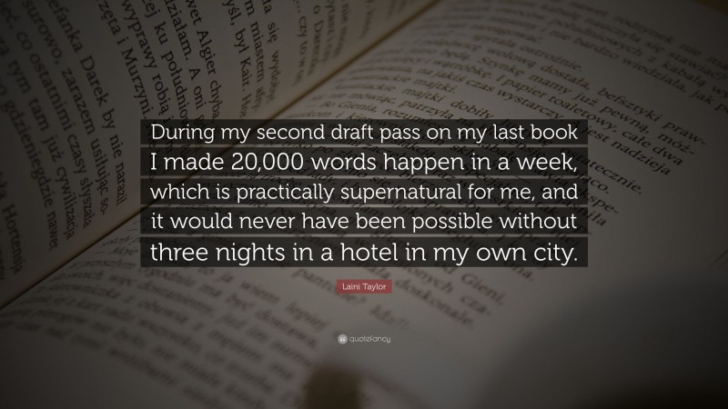 Laini Taylor Quote: “During my second draft pass on my last book I made 20,000 words happen in a week, which is practically supernatural for me, and it would never have been possible without three nights in a hotel in my own city.”