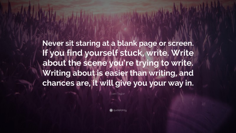 Laini Taylor Quote: “Never sit staring at a blank page or screen. If you find yourself stuck, write. Write about the scene you’re trying to write. Writing about is easier than writing, and chances are, it will give you your way in.”
