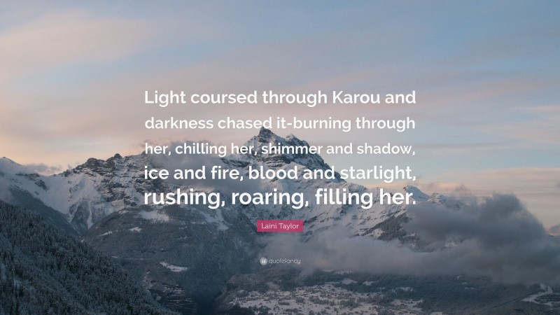 Laini Taylor Quote: “Light coursed through Karou and darkness chased it-burning through her, chilling her, shimmer and shadow, ice and fire, blood and starlight, rushing, roaring, filling her.”