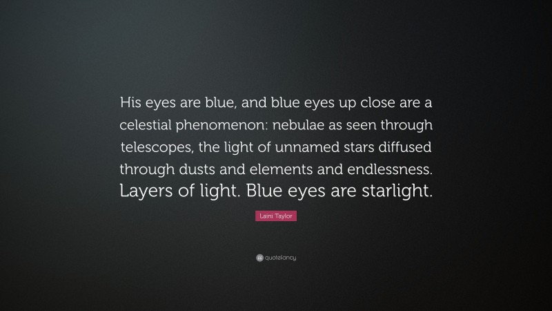 Laini Taylor Quote: “His eyes are blue, and blue eyes up close are a celestial phenomenon: nebulae as seen through telescopes, the light of unnamed stars diffused through dusts and elements and endlessness. Layers of light. Blue eyes are starlight.”