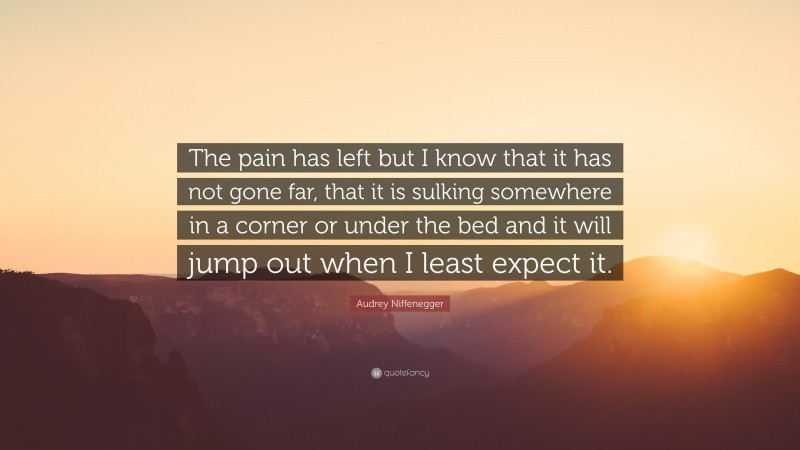 Audrey Niffenegger Quote: “The pain has left but I know that it has not gone far, that it is sulking somewhere in a corner or under the bed and it will jump out when I least expect it.”