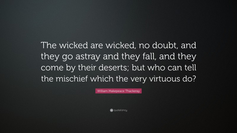 William Makepeace Thackeray Quote: “The wicked are wicked, no doubt, and they go astray and they fall, and they come by their deserts; but who can tell the mischief which the very virtuous do?”