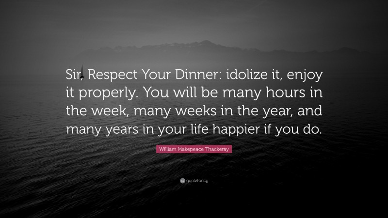 William Makepeace Thackeray Quote: “Sir, Respect Your Dinner: idolize it, enjoy it properly. You will be many hours in the week, many weeks in the year, and many years in your life happier if you do.”