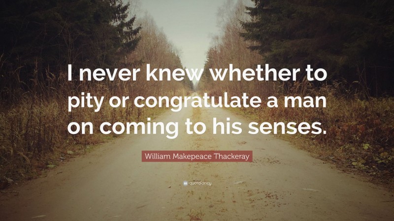William Makepeace Thackeray Quote: “I never knew whether to pity or congratulate a man on coming to his senses.”