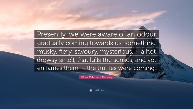 William Makepeace Thackeray Quote: “Presently, we were aware of an odour gradually coming towards us, something musky, fiery, savoury, mysterious, – a hot drowsy smell, that lulls the senses, and yet enflames them, – the truffles were coming.”