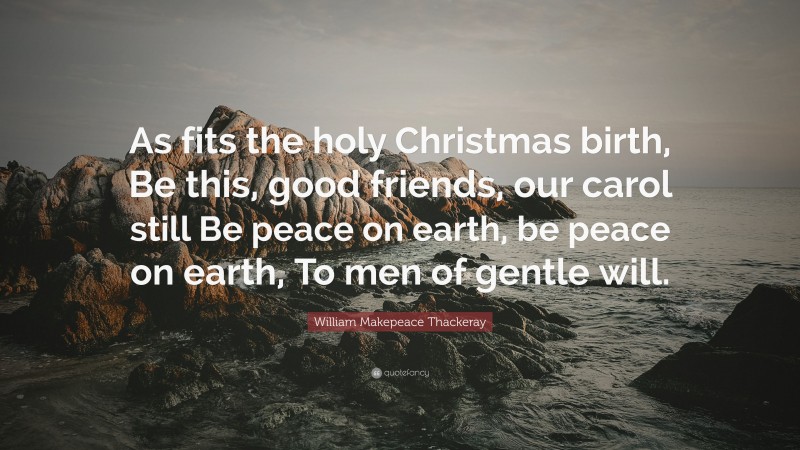 William Makepeace Thackeray Quote: “As fits the holy Christmas birth, Be this, good friends, our carol still Be peace on earth, be peace on earth, To men of gentle will.”