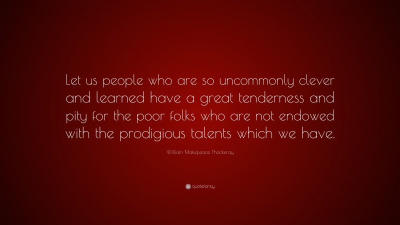 William Makepeace Thackeray Quote: “Let us people who are so uncommonly clever and learned have a great tenderness and pity for the poor folks who are not endowed with the prodigious talents which we have.”