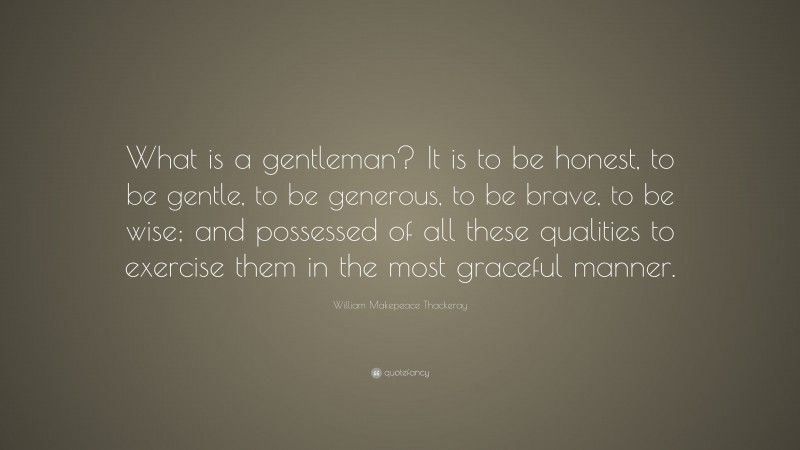 William Makepeace Thackeray Quote: “What is a gentleman? It is to be honest, to be gentle, to be generous, to be brave, to be wise; and possessed of all these qualities to exercise them in the most graceful manner.”