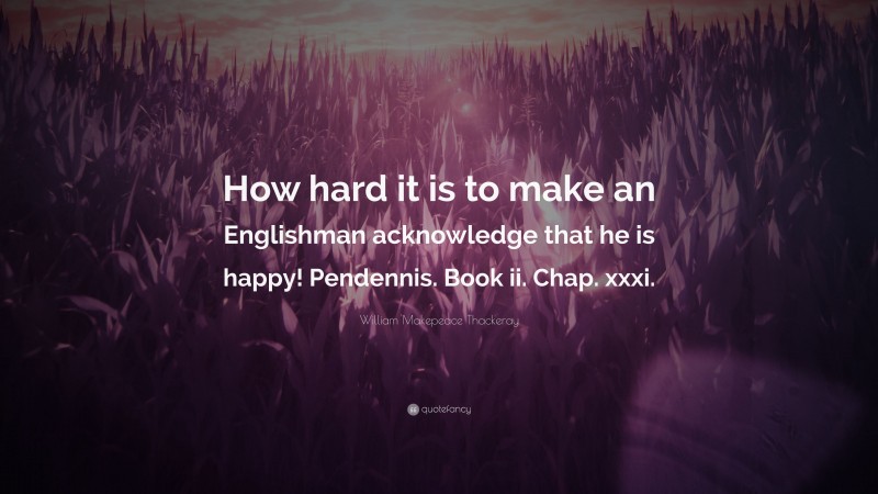 William Makepeace Thackeray Quote: “How hard it is to make an Englishman acknowledge that he is happy! Pendennis. Book ii. Chap. xxxi.”