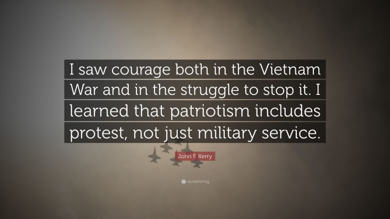 John F. Kerry Quote: “I saw courage both in the Vietnam War and in the struggle to stop it. I learned that patriotism includes protest, not just military service.”