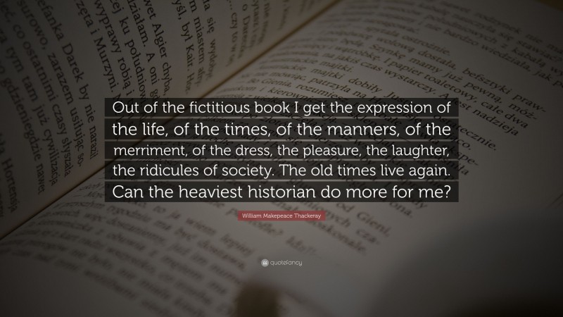 William Makepeace Thackeray Quote: “Out of the fictitious book I get the expression of the life, of the times, of the manners, of the merriment, of the dress, the pleasure, the laughter, the ridicules of society. The old times live again. Can the heaviest historian do more for me?”
