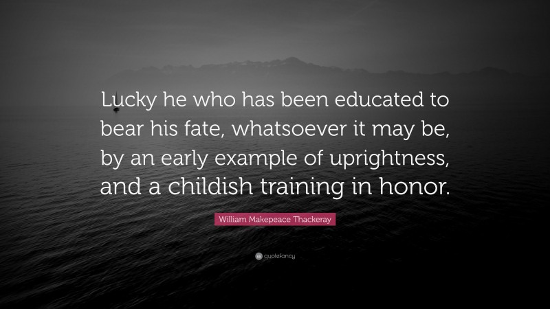 William Makepeace Thackeray Quote: “Lucky he who has been educated to bear his fate, whatsoever it may be, by an early example of uprightness, and a childish training in honor.”