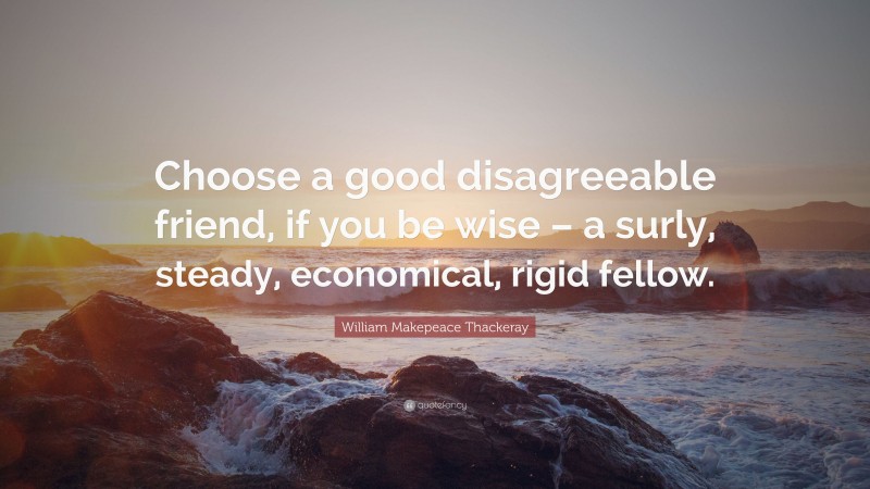 William Makepeace Thackeray Quote: “Choose a good disagreeable friend, if you be wise – a surly, steady, economical, rigid fellow.”