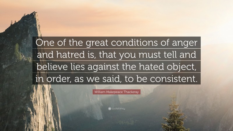 William Makepeace Thackeray Quote: “One of the great conditions of anger and hatred is, that you must tell and believe lies against the hated object, in order, as we said, to be consistent.”