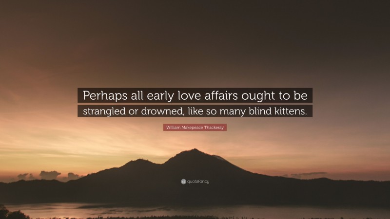 William Makepeace Thackeray Quote: “Perhaps all early love affairs ought to be strangled or drowned, like so many blind kittens.”