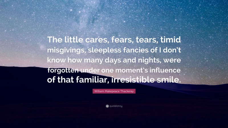 William Makepeace Thackeray Quote: “The little cares, fears, tears, timid misgivings, sleepless fancies of I don’t know how many days and nights, were forgotten under one moment’s influence of that familiar, irresistible smile.”