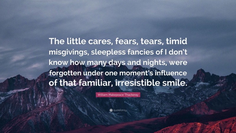 William Makepeace Thackeray Quote: “The little cares, fears, tears, timid misgivings, sleepless fancies of I don’t know how many days and nights, were forgotten under one moment’s influence of that familiar, irresistible smile.”