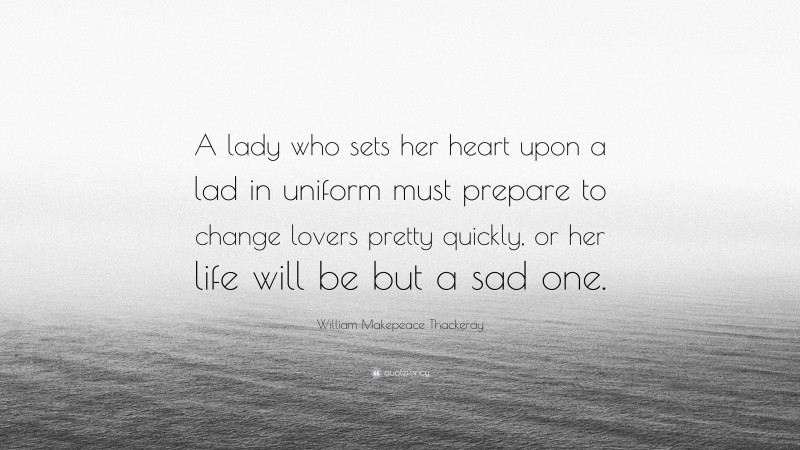 William Makepeace Thackeray Quote: “A lady who sets her heart upon a lad in uniform must prepare to change lovers pretty quickly, or her life will be but a sad one.”