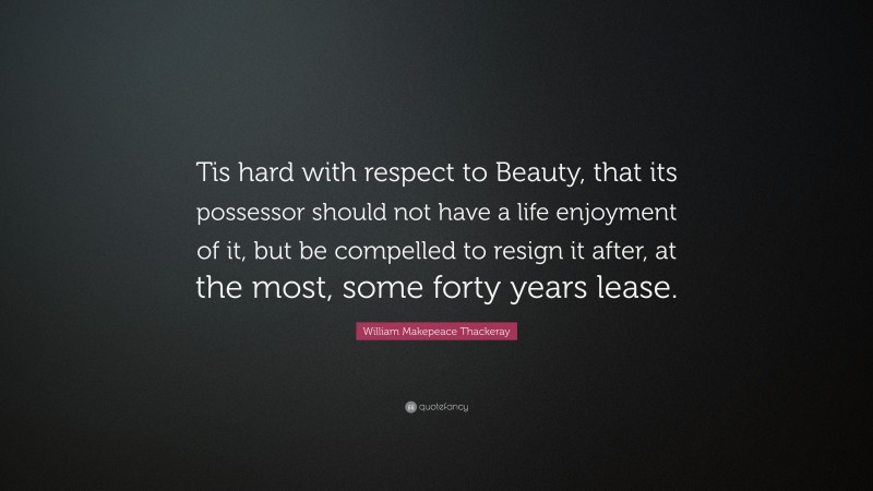 William Makepeace Thackeray Quote: “Tis hard with respect to Beauty, that its possessor should not have a life enjoyment of it, but be compelled to resign it after, at the most, some forty years lease.”